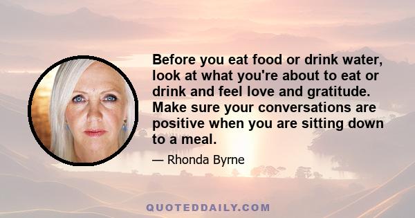 Before you eat food or drink water, look at what you're about to eat or drink and feel love and gratitude. Make sure your conversations are positive when you are sitting down to a meal.