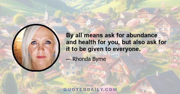 By all means ask for abundance and health for you, but also ask for it to be given to everyone.