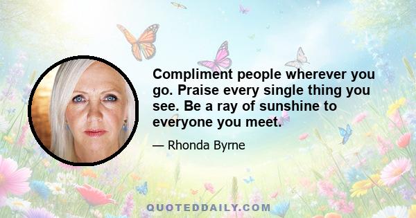 Compliment people wherever you go. Praise every single thing you see. Be a ray of sunshine to everyone you meet.