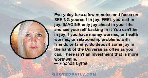 Every day take a few minutes and focus on SEEING yourself in joy. FEEL yourself in joy. IMAGINE only joy ahead in your life and see yourself basking in it You can't be in joy if you have money worries, or health