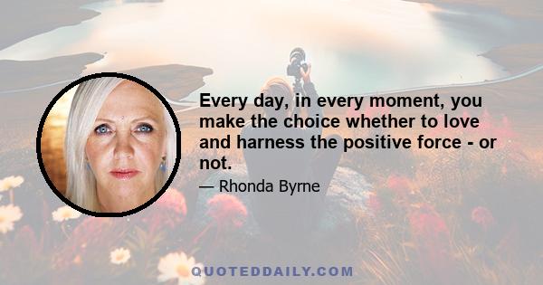 Every day, in every moment, you make the choice whether to love and harness the positive force - or not.