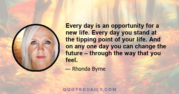 Every day is an opportunity for a new life. Every day you stand at the tipping point of your life. And on any one day you can change the future – through the way that you feel.