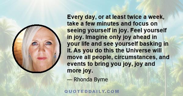 Every day, or at least twice a week, take a few minutes and focus on seeing yourself in joy. Feel yourself in joy. Imagine only joy ahead in your life and see yourself basking in it. As you do this the Universe will