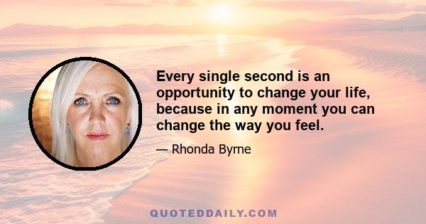 Every single second is an opportunity to change your life, because in any moment you can change the way you feel.