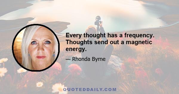 Every thought has a frequency. Thoughts send out a magnetic energy.