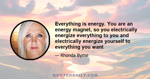 Everything is energy. You are an energy magnet, so you electrically energize everything to you and electrically energize yourself to everything you want