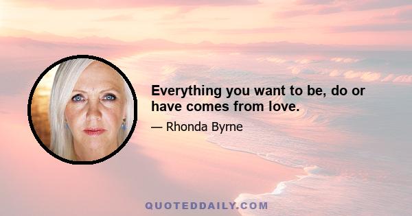 Everything you want to be, do or have comes from love.