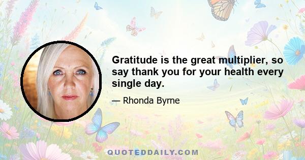 Gratitude is the great multiplier, so say thank you for your health every single day.