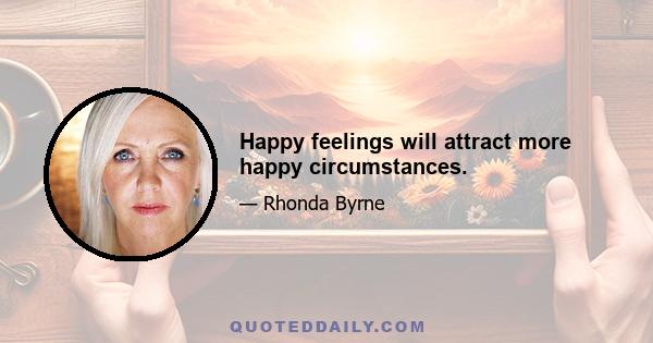 Happy feelings will attract more happy circumstances.