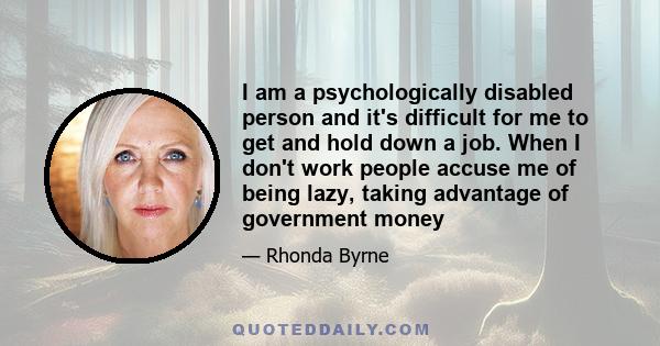 I am a psychologically disabled person and it's difficult for me to get and hold down a job. When I don't work people accuse me of being lazy, taking advantage of government money