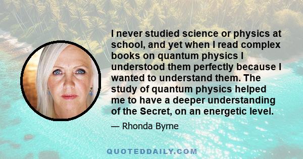 I never studied science or physics at school, and yet when I read complex books on quantum physics I understood them perfectly because I wanted to understand them. The study of quantum physics helped me to have a deeper 