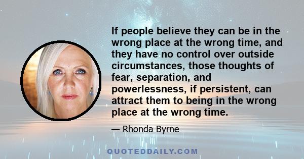 If people believe they can be in the wrong place at the wrong time, and they have no control over outside circumstances, those thoughts of fear, separation, and powerlessness, if persistent, can attract them to being in 