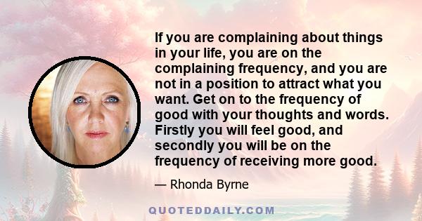 If you are complaining about things in your life, you are on the complaining frequency, and you are not in a position to attract what you want. Get on to the frequency of good with your thoughts and words. Firstly you