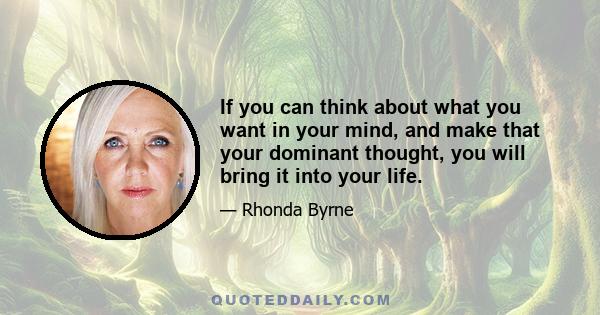 If you can think about what you want in your mind, and make that your dominant thought, you will bring it into your life.