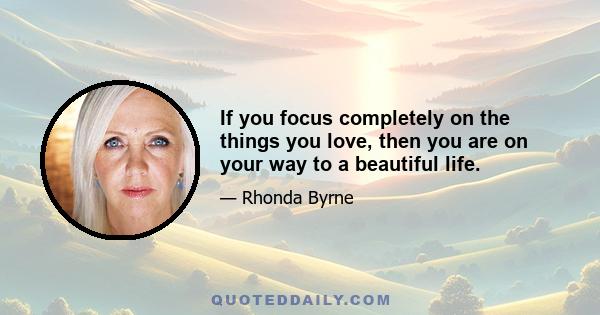 If you focus completely on the things you love, then you are on your way to a beautiful life.