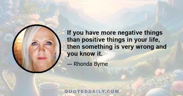 If you have more negative things than positive things in your life, then something is very wrong and you know it.