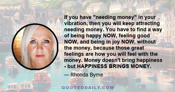 If you have needing money in your vibration, then you will keep attracting needing money. You have to find a way of being happy NOW, feeling good NOW, and being in joy NOW, without the money, because those great