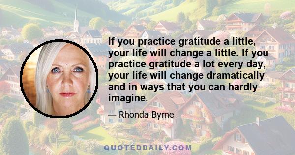 If you practice gratitude a little, your life will change a little. If you practice gratitude a lot every day, your life will change dramatically and in ways that you can hardly imagine.