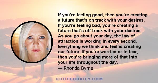 If you’re feeling good, then you’re creating a future that’s on track with your desires. If you’re feeling bad, you’re creating a future that’s off track with your desires. As you go about your day, the law of