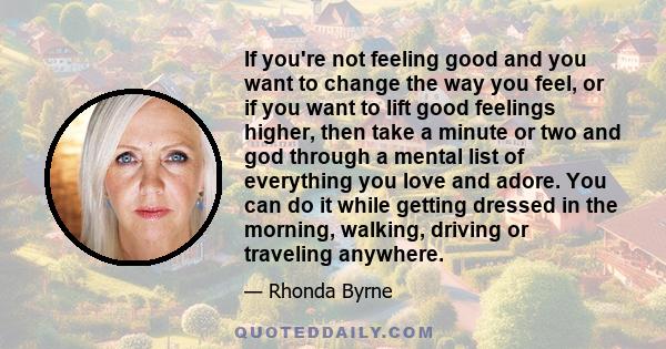 If you're not feeling good and you want to change the way you feel, or if you want to lift good feelings higher, then take a minute or two and god through a mental list of everything you love and adore. You can do it