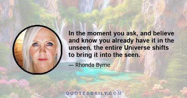 In the moment you ask, and believe and know you already have it in the unseen, the entire Universe shifts to bring it into the seen.