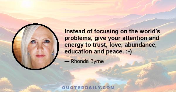 Instead of focusing on the world's problems, give your attention and energy to trust, love, abundance, education and peace. :-)