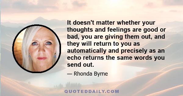 It doesn't matter whether your thoughts and feelings are good or bad, you are giving them out, and they will return to you as automatically and precisely as an echo returns the same words you send out.