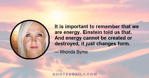 It is important to remember that we are energy. Einstein told us that. And energy cannot be created or destroyed, it just changes form.