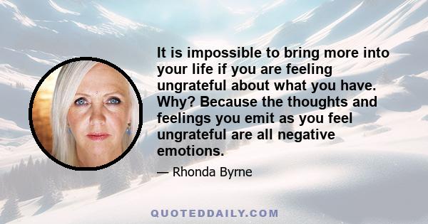 It is impossible to bring more into your life if you are feeling ungrateful about what you have. Why? Because the thoughts and feelings you emit as you feel ungrateful are all negative emotions.