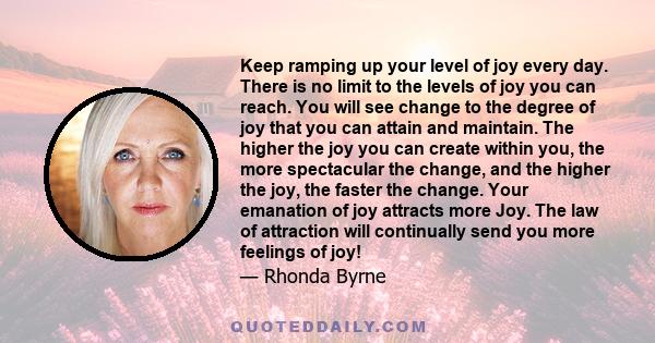 Keep ramping up your level of joy every day. There is no limit to the levels of joy you can reach. You will see change to the degree of joy that you can attain and maintain. The higher the joy you can create within you, 