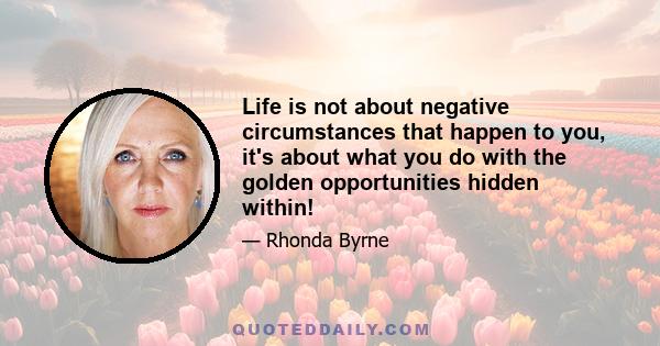 Life is not about negative circumstances that happen to you, it's about what you do with the golden opportunities hidden within!