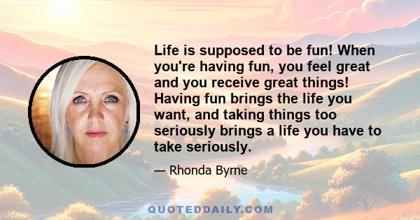 Life is supposed to be fun! When you're having fun, you feel great and you receive great things! Having fun brings the life you want, and taking things too seriously brings a life you have to take seriously.