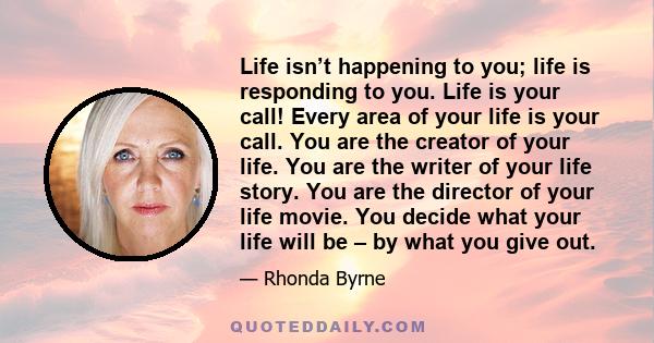 Life isn’t happening to you; life is responding to you. Life is your call! Every area of your life is your call. You are the creator of your life. You are the writer of your life story. You are the director of your life 