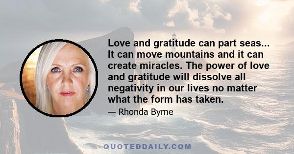 Love and gratitude can part seas... It can move mountains and it can create miracles. The power of love and gratitude will dissolve all negativity in our lives no matter what the form has taken.