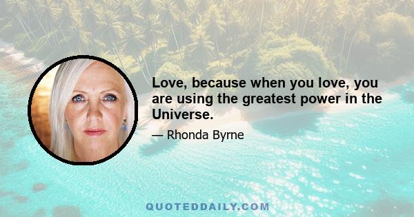 Love, because when you love, you are using the greatest power in the Universe.