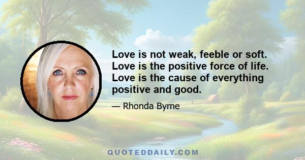 Love is not weak, feeble or soft. Love is the positive force of life. Love is the cause of everything positive and good.