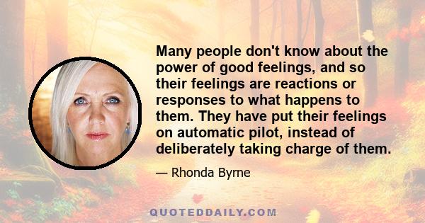 Many people don't know about the power of good feelings, and so their feelings are reactions or responses to what happens to them. They have put their feelings on automatic pilot, instead of deliberately taking charge