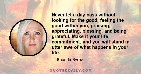 Never let a day pass without looking for the good, feeling the good within you, praising, appreciating, blessing, and being grateful. Make it your life commitment, and you will stand in utter awe of what happens in your 