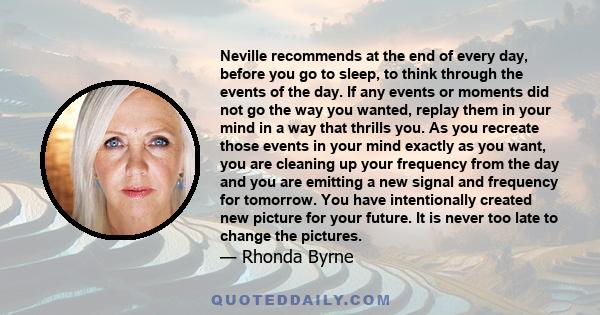 Neville recommends at the end of every day, before you go to sleep, to think through the events of the day. If any events or moments did not go the way you wanted, replay them in your mind in a way that thrills you. As