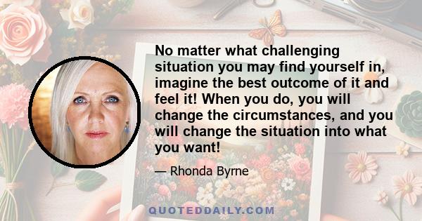 No matter what challenging situation you may find yourself in, imagine the best outcome of it and feel it! When you do, you will change the circumstances, and you will change the situation into what you want!