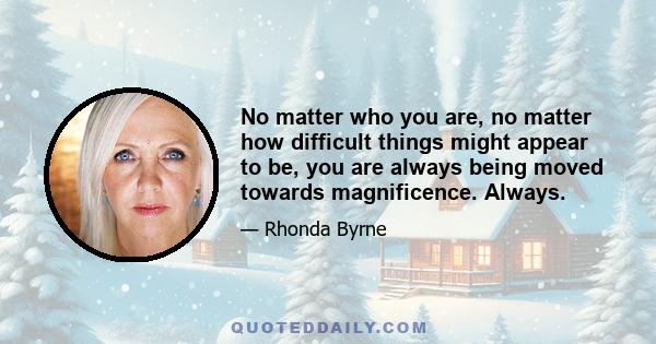 No matter who you are, no matter how difficult things might appear to be, you are always being moved towards magnificence. Always.