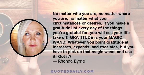 No matter who you are, no matter where you are, no matter what your circumstances or desires, if you make a gratitude list every day of the things you’re grateful for, you will see your life take off! GRATITUDE is your