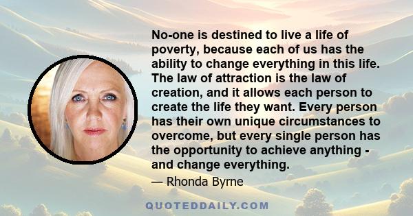 No-one is destined to live a life of poverty, because each of us has the ability to change everything in this life. The law of attraction is the law of creation, and it allows each person to create the life they want.