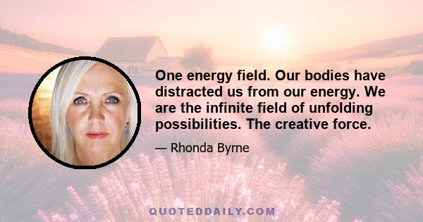 One energy field. Our bodies have distracted us from our energy. We are the infinite field of unfolding possibilities. The creative force.