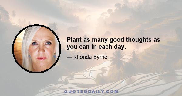 Plant as many good thoughts as you can in each day.