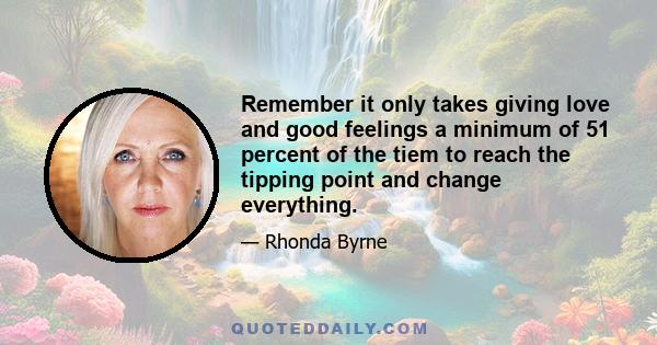 Remember it only takes giving love and good feelings a minimum of 51 percent of the tiem to reach the tipping point and change everything.