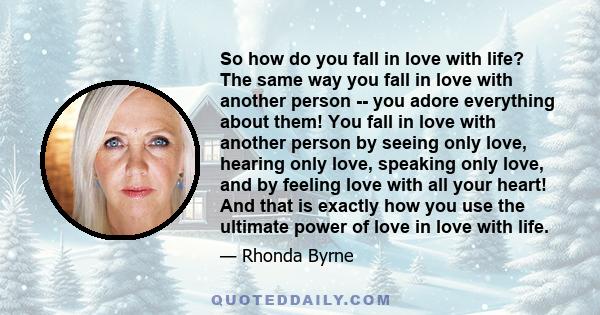 So how do you fall in love with life? The same way you fall in love with another person -- you adore everything about them! You fall in love with another person by seeing only love, hearing only love, speaking only