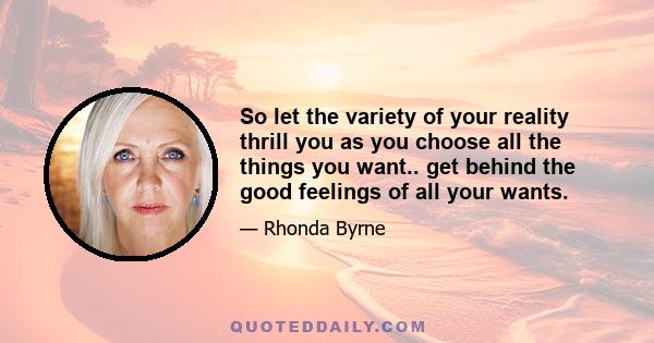 So let the variety of your reality thrill you as you choose all the things you want.. get behind the good feelings of all your wants.