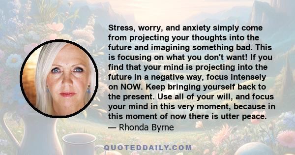 Stress, worry, and anxiety simply come from projecting your thoughts into the future and imagining something bad. This is focusing on what you don't want! If you find that your mind is projecting into the future in a