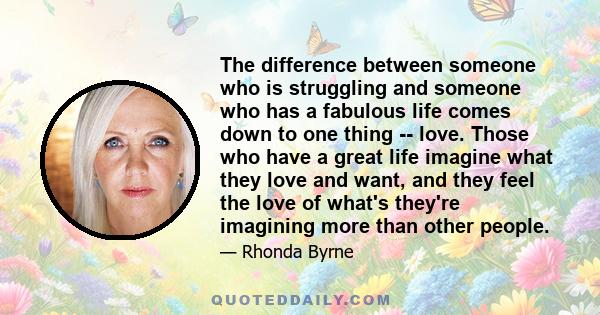 The difference between someone who is struggling and someone who has a fabulous life comes down to one thing -- love. Those who have a great life imagine what they love and want, and they feel the love of what's they're 